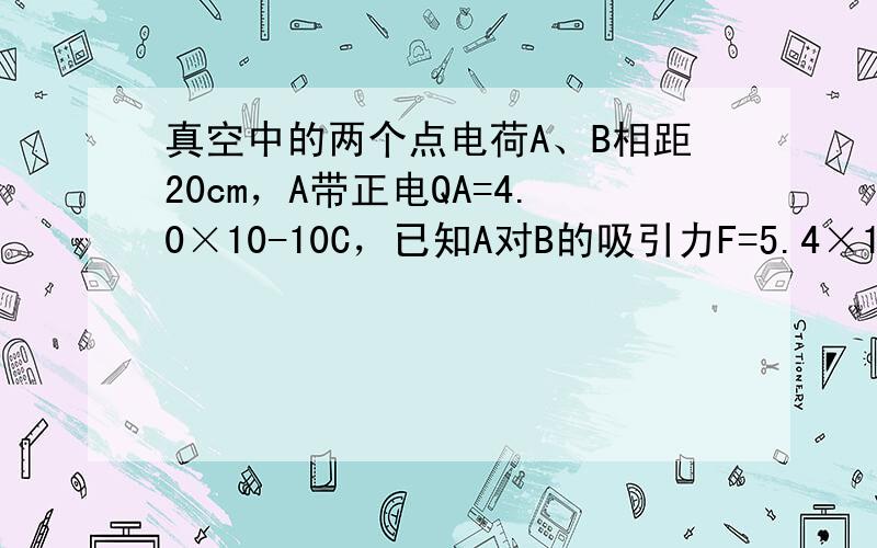 真空中的两个点电荷A、B相距20cm，A带正电QA=4.0×10-10C，已知A对B的吸引力F=5.4×10-8N，则B