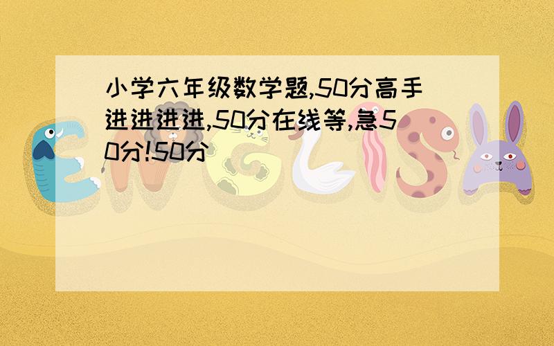 小学六年级数学题,50分高手进进进进,50分在线等,急50分!50分