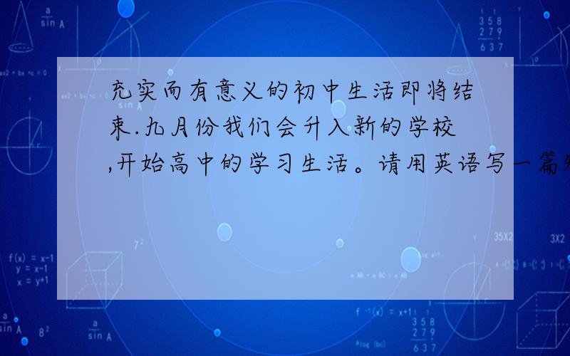 充实而有意义的初中生活即将结束.九月份我们会升入新的学校,开始高中的学习生活。请用英语写一篇短文，谈一谈你对新学校新的学