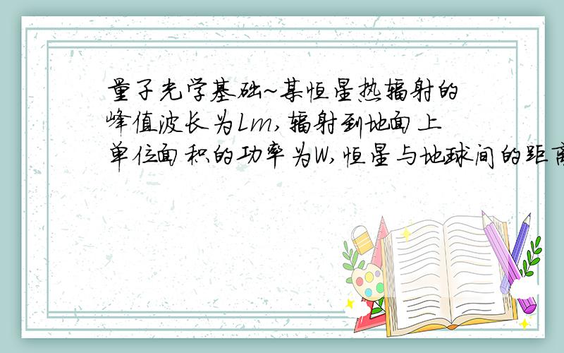 量子光学基础~某恒星热辐射的峰值波长为Lm,辐射到地面上单位面积的功率为W,恒星与地球间的距离为l,若将恒星看做黑体,试