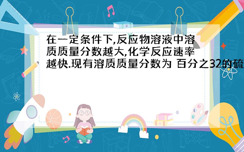 在一定条件下,反应物溶液中溶质质量分数越大,化学反应速率越快.现有溶质质量分数为 百分之32的硫酸溶液,和,过量的锌粉反