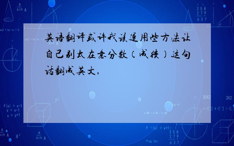 英语翻译或许我该运用些方法让自己别太在意分数（成绩）这句话翻成英文,