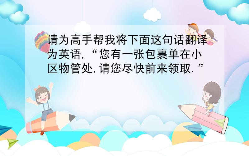 请为高手帮我将下面这句话翻译为英语,“您有一张包裹单在小区物管处,请您尽快前来领取.”