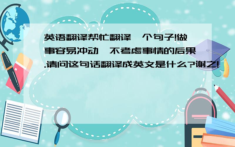 英语翻译帮忙翻译一个句子!做事容易冲动,不考虑事情的后果.请问这句话翻译成英文是什么?谢之!