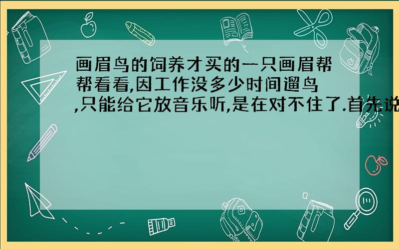 画眉鸟的饲养才买的一只画眉帮帮看看,因工作没多少时间遛鸟,只能给它放音乐听,是在对不住了.首先说下：因为你的权威的鉴别让