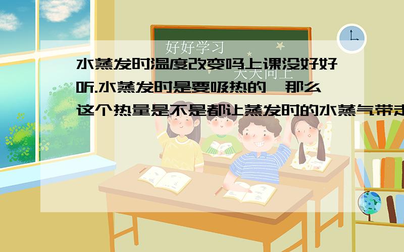 水蒸发时温度改变吗上课没好好听.水蒸发时是要吸热的,那么这个热量是不是都让蒸发时的水蒸气带走了?水本身并没有改变温度?同