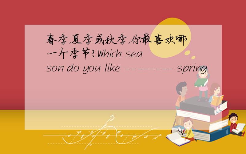 春季，夏季或秋季，你最喜欢哪一个季节？Which season do you like -------- spring