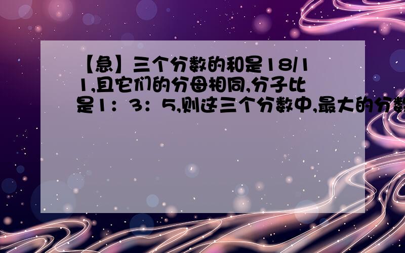 【急】三个分数的和是18/11,且它们的分母相同,分子比是1：3：5,则这三个分数中,最大的分数是多少?