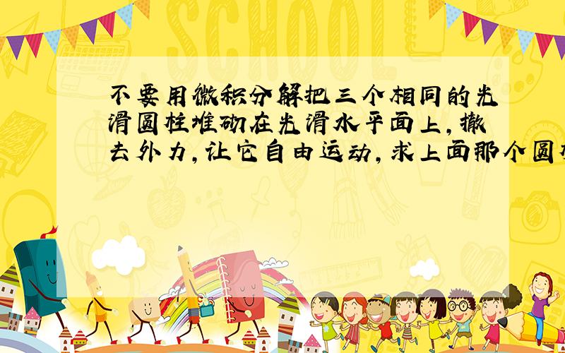 不要用微积分解把三个相同的光滑圆柱堆砌在光滑水平面上,撤去外力,让它自由运动,求上面那个圆柱落地时的速度V和落地所需时间