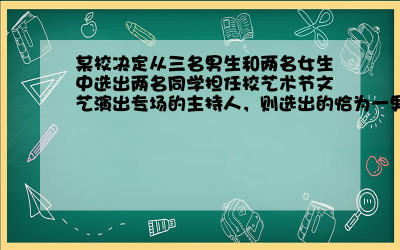 某校决定从三名男生和两名女生中选出两名同学担任校艺术节文艺演出专场的主持人，则选出的恰为一男一女的概率是 ___ ．