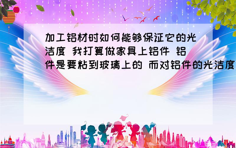 加工铝材时如何能够保证它的光洁度 我打算做家具上铝件 铝件是要粘到玻璃上的 而对铝件的光洁度要求很高 请问如何才能保证铝