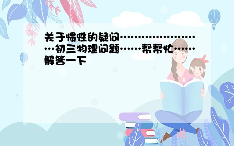 关于惯性的疑问……………………初三物理问题……帮帮忙……解答一下