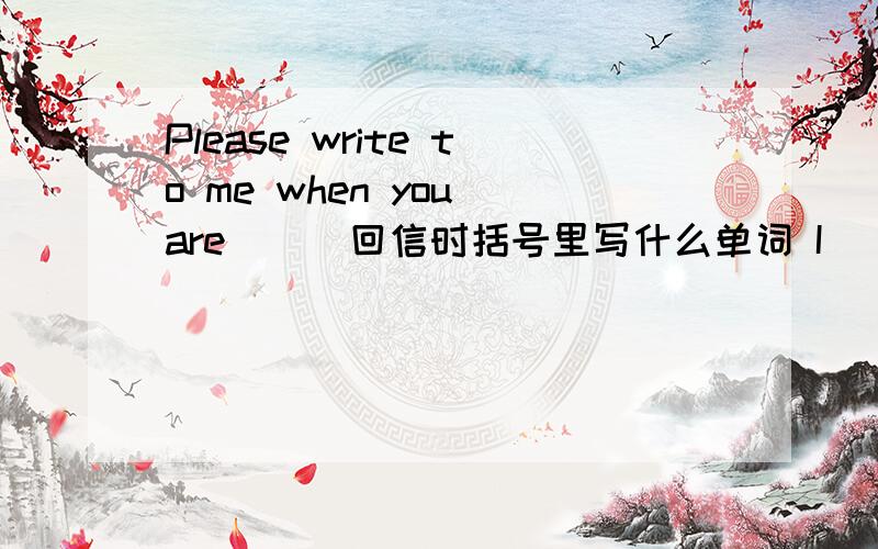 Please write to me when you are ( )回信时括号里写什么单词 I ( )glad to