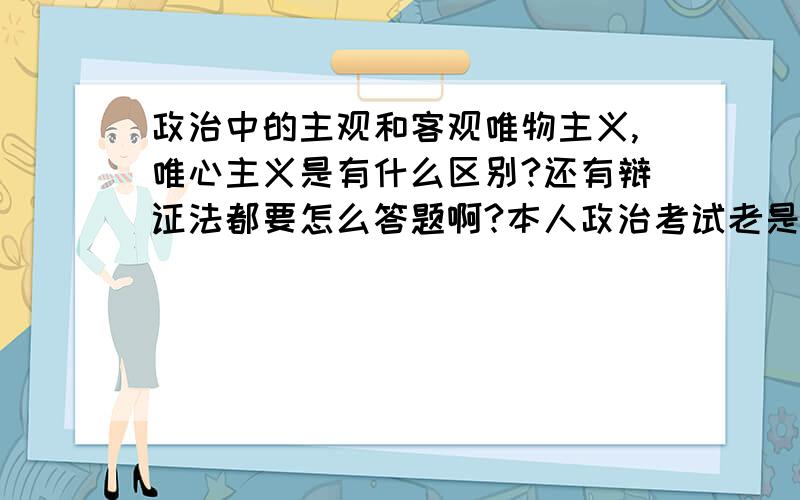 政治中的主观和客观唯物主义,唯心主义是有什么区别?还有辩证法都要怎么答题啊?本人政治考试老是垫底,伤心