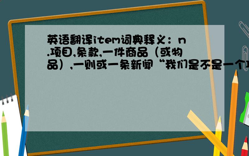 英语翻译item词典释义：n.项目,条款,一件商品（或物品）,一则或一条新闻“我们是不是一个项目”没什么意义嘛这是不是俚