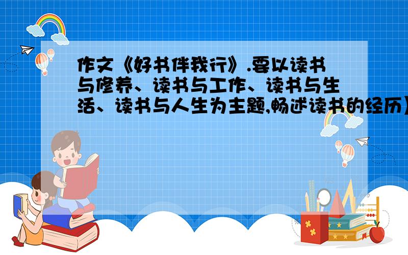 作文《好书伴我行》.要以读书与修养、读书与工作、读书与生活、读书与人生为主题,畅述读书的经历】