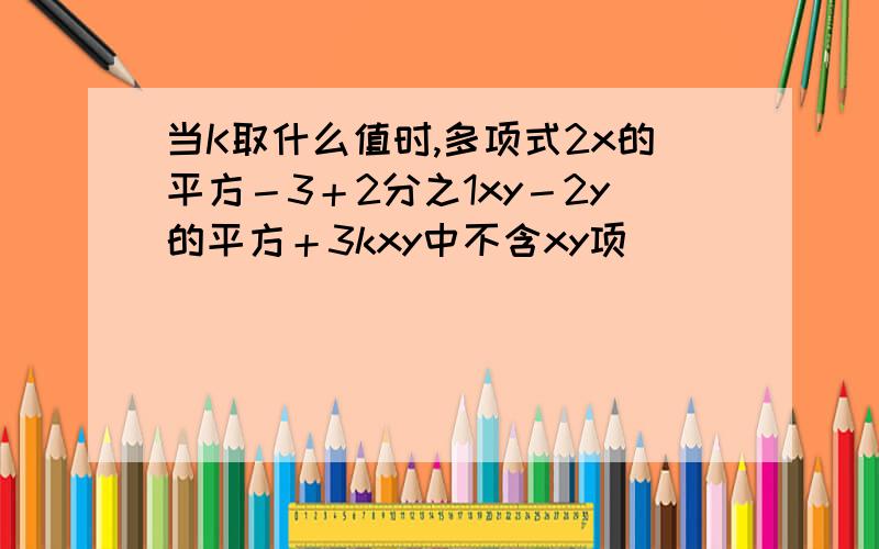 当K取什么值时,多项式2x的平方－3＋2分之1xy－2y的平方＋3kxy中不含xy项