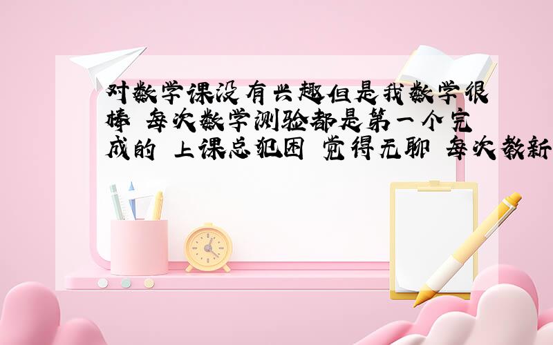 对数学课没有兴趣但是我数学很棒 每次数学测验都是第一个完成的 上课总犯困 觉得无聊 每次教新课都是自己理解的 老师讲的我