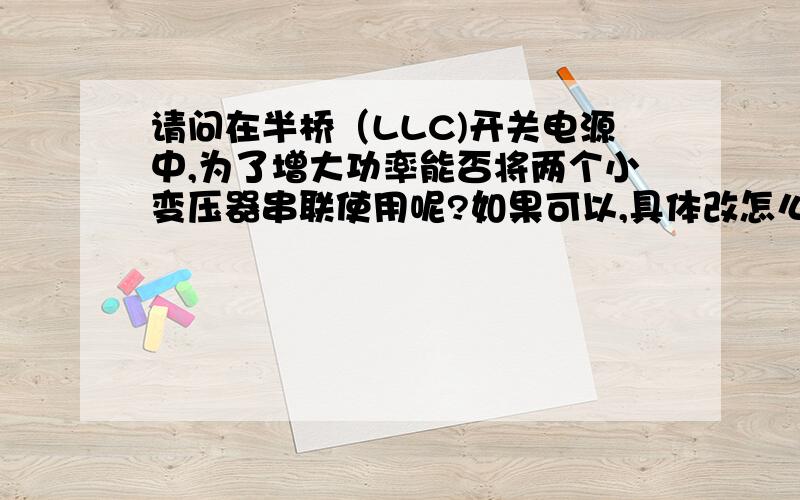 请问在半桥（LLC)开关电源中,为了增大功率能否将两个小变压器串联使用呢?如果可以,具体改怎么串联呢?