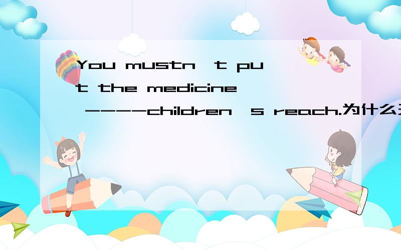 You mustn't put the medicine ----children's reach.为什么天within