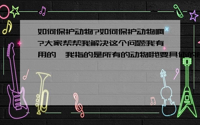 如何保护动物?如何保护动物啊?大家帮帮我解决这个问题我有用的,我指的是所有的动物哦!要具体的告诉我,是很重要的啊,怎么保