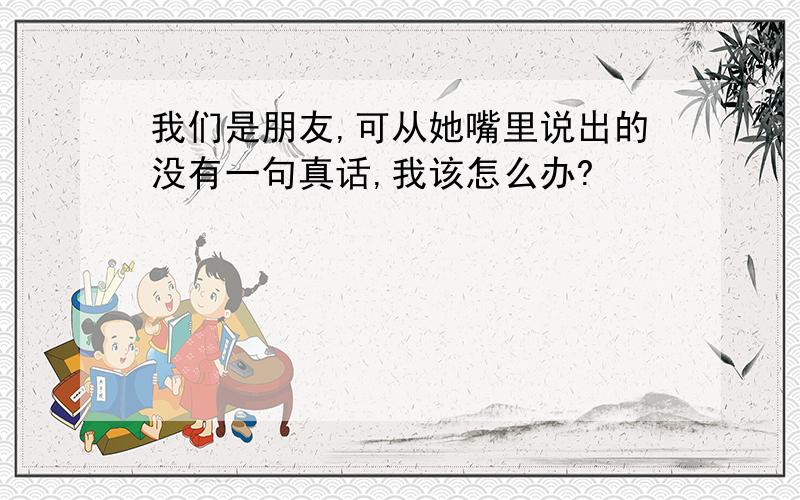 我们是朋友,可从她嘴里说出的没有一句真话,我该怎么办?