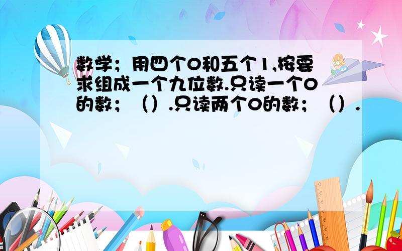 数学；用四个0和五个1,按要求组成一个九位数.只读一个0的数；（）.只读两个0的数；（）.