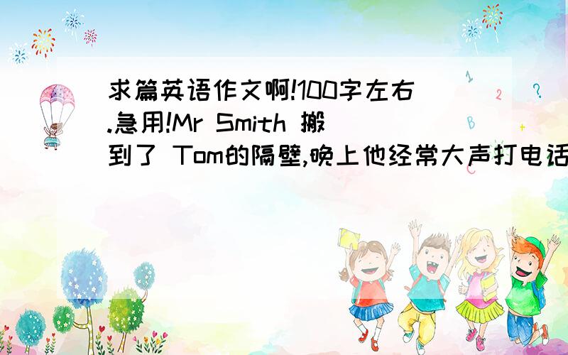 求篇英语作文啊!100字左右.急用!Mr Smith 搬到了 Tom的隔壁,晚上他经常大声打电话、弹吉他、踢足球...