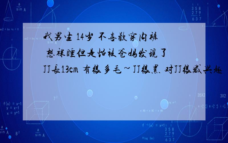 我男生 14岁 不喜欢穿内裤 想裸睡但是怕被爸妈发现了 JJ长13cm 有很多毛~JJ很黑 对JJ很感兴趣