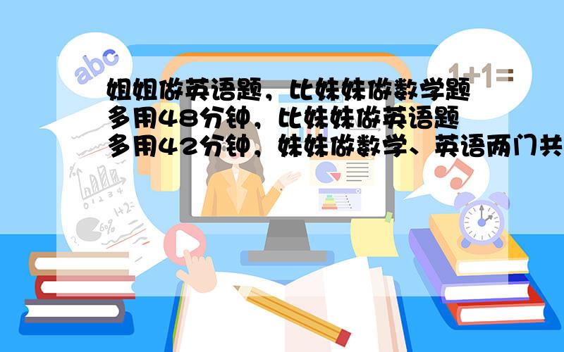 姐姐做英语题，比妹妹做数学题多用48分钟，比妹妹做英语题多用42分钟，妹妹做数学、英语两门共用了44分钟，那么妹妹做英语