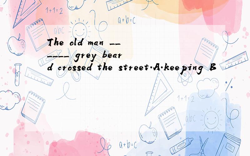 The old man ______ grey beard crossed the street.A.keeping B