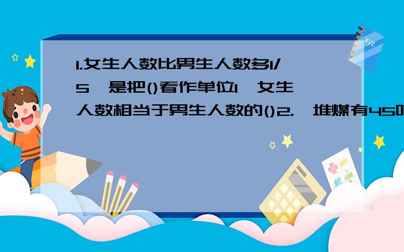 1.女生人数比男生人数多1/5,是把()看作单位1,女生人数相当于男生人数的()2.一堆煤有45吨,用去2/5,还剩()