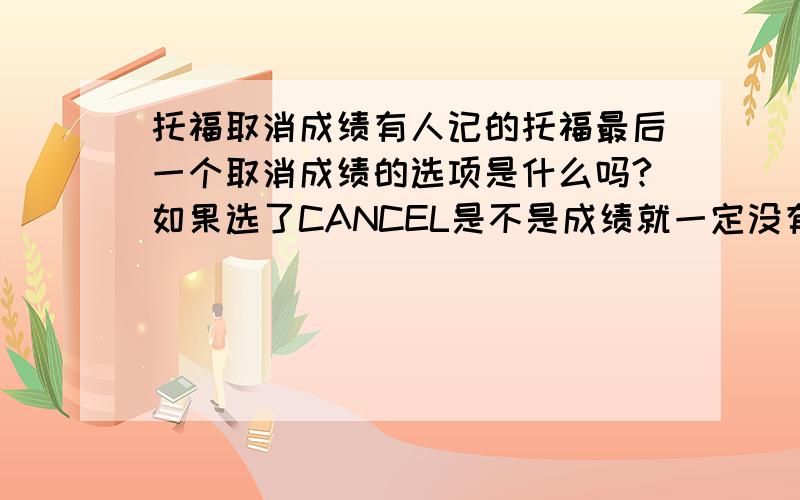 托福取消成绩有人记的托福最后一个取消成绩的选项是什么吗?如果选了CANCEL是不是成绩就一定没有了?我的成绩那一栏上 什