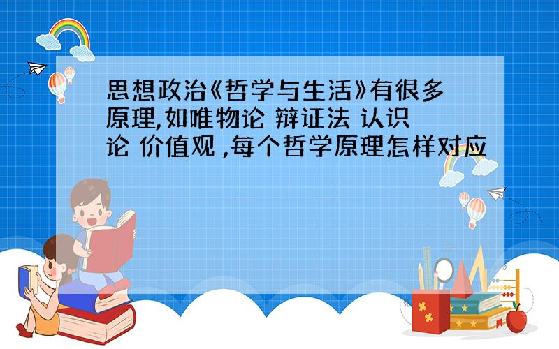 思想政治《哲学与生活》有很多原理,如唯物论 辩证法 认识论 价值观 ,每个哲学原理怎样对应