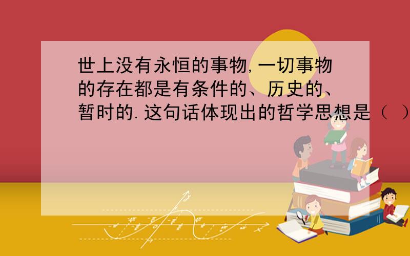 世上没有永恒的事物,一切事物的存在都是有条件的、历史的、暂时的.这句话体现出的哲学思想是（ ）