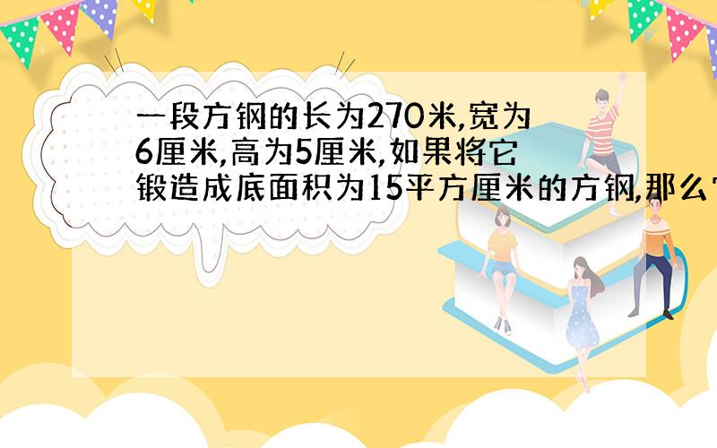 一段方钢的长为270米,宽为6厘米,高为5厘米,如果将它锻造成底面积为15平方厘米的方钢,那么它有多长