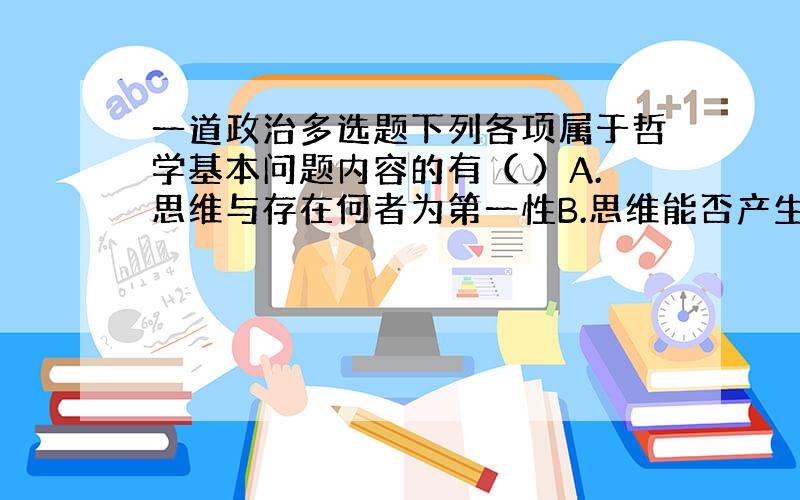 一道政治多选题下列各项属于哲学基本问题内容的有（ ）A.思维与存在何者为第一性B.思维能否产生理论C.思维与存在是否有同