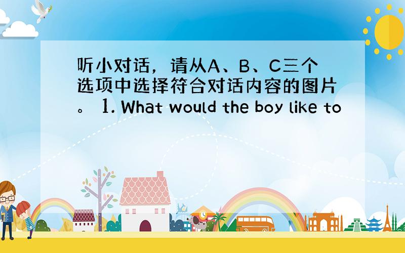 听小对话，请从A、B、C三个选项中选择符合对话内容的图片。 1. What would the boy like to