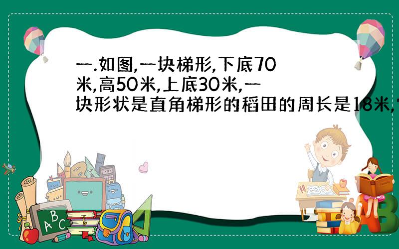 一.如图,一块梯形,下底70米,高50米,上底30米,一块形状是直角梯形的稻田的周长是18米,它的面积是多少?