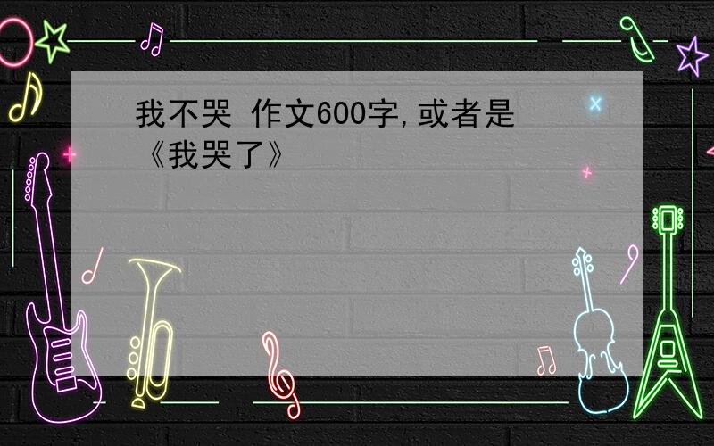 我不哭 作文600字,或者是《我哭了》