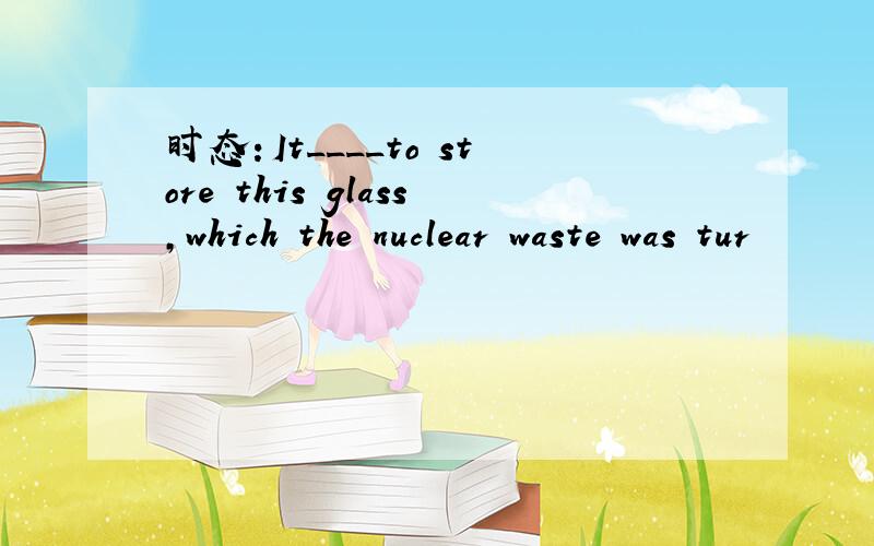 时态：It____to store this glass,which the nuclear waste was tur