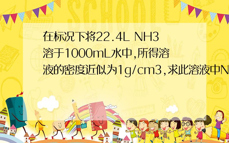 在标况下将22.4L NH3溶于1000mL水中,所得溶液的密度近似为1g/cm3,求此溶液中NH3的物质的量浓度【保留