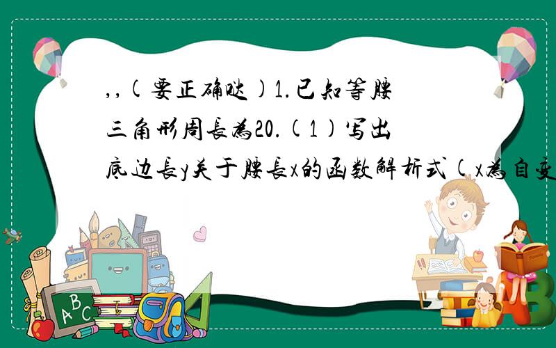 ,,(要正确哒)1.已知等腰三角形周长为20.(1)写出底边长y关于腰长x的函数解析式(x为自变量)(2)写出自变量取值