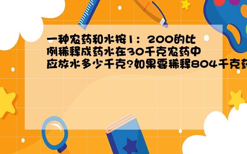 一种农药和水按1：200的比例稀释成药水在30千克农药中应放水多少千克?如果要稀释804千克药水需要农药多少