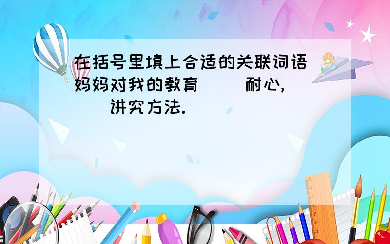 在括号里填上合适的关联词语 妈妈对我的教育（ ）耐心,（　）讲究方法.