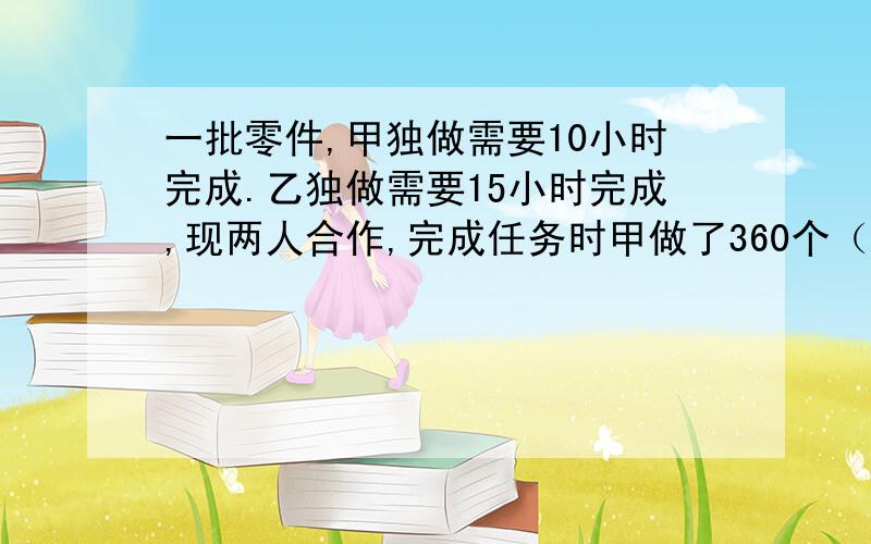 一批零件,甲独做需要10小时完成.乙独做需要15小时完成,现两人合作,完成任务时甲做了360个（后面还有