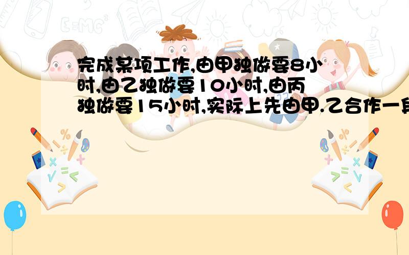 完成某项工作,由甲独做要8小时,由乙独做要10小时,由丙独做要15小时,实际上先由甲.乙合作一段时间后,由丙