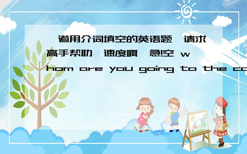 一道用介词填空的英语题,请求高手帮助,速度啊,急!空 whom are you going to the concert