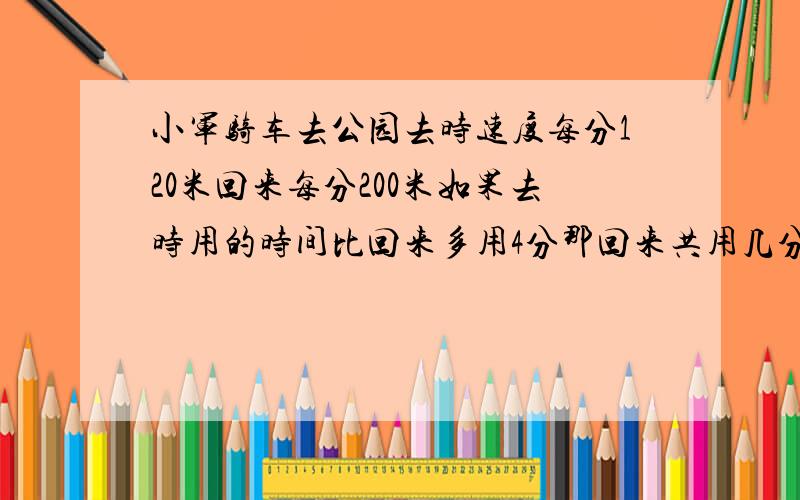 小军骑车去公园去时速度每分120米回来每分200米如果去时用的时间比回来多用4分那回来共用几分