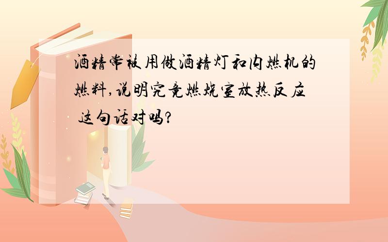 酒精常被用做酒精灯和内燃机的燃料,说明究竟燃烧室放热反应 这句话对吗?